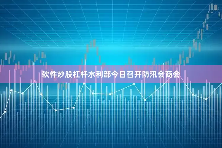 软件炒股杠杆水利部今日召开防汛会商会