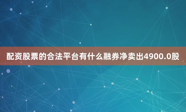 配资股票的合法平台有什么融券净卖出4900.0股