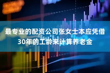 最专业的配资公司张女士本应凭借30年的工龄来计算养老金