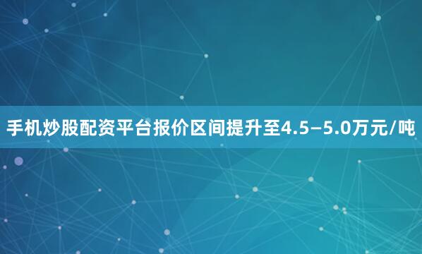 手机炒股配资平台报价区间提升至4.5—5.0万元/吨